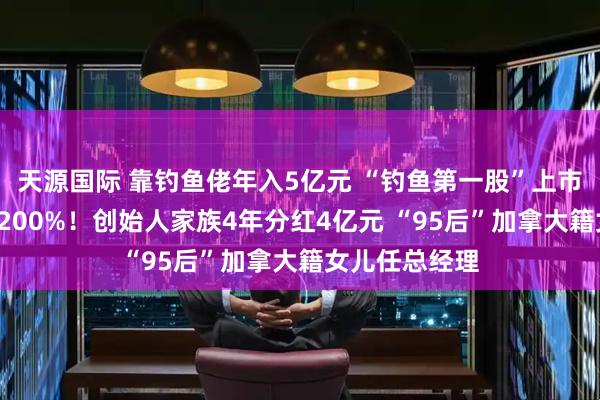 天源国际 靠钓鱼佬年入5亿元 “钓鱼第一股”上市2天股价暴涨200%！创始人家族4年分红4亿元 “95后”加拿大籍女儿任总经理