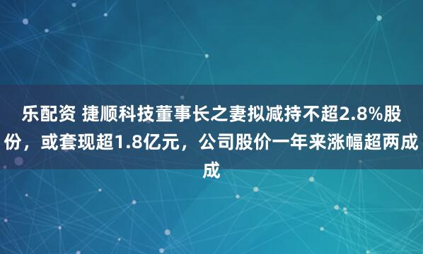 乐配资 捷顺科技董事长之妻拟减持不超2.8%股份，或套现超1.8亿元，公司股价一年来涨幅超两成