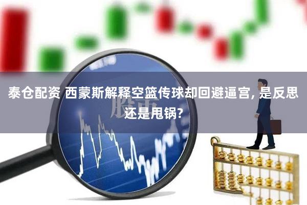 泰仓配资 西蒙斯解释空篮传球却回避逼宫, 是反思还是甩锅?