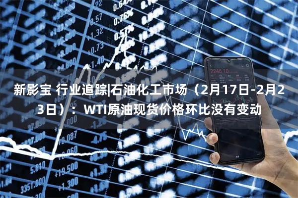 新影宝 行业追踪|石油化工市场（2月17日-2月23日）：WTI原油现货价格环比没有变动