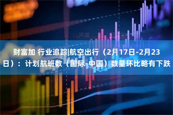财富加 行业追踪|航空出行（2月17日-2月23日）：计划航班数（国际-中国）数量环比略有下跌
