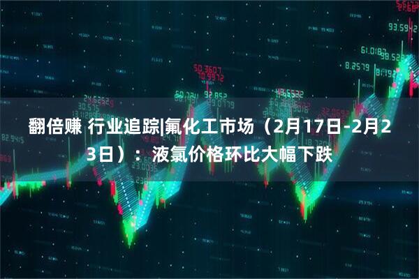 翻倍赚 行业追踪|氟化工市场（2月17日-2月23日）：液氯价格环比大幅下跌