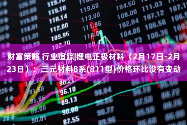 财富策略 行业追踪|锂电正极材料（2月17日-2月23日）：三元材料8系(811型)价格环比没有变动