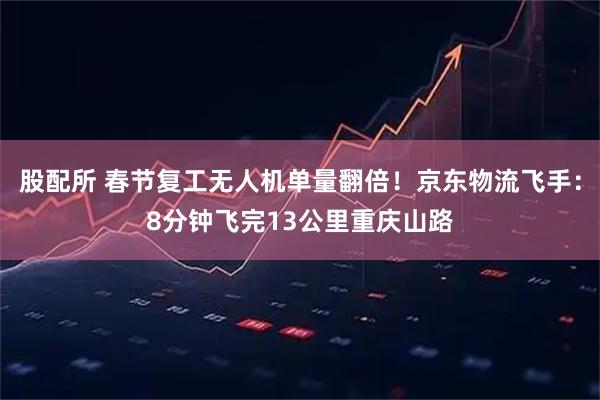 股配所 春节复工无人机单量翻倍！京东物流飞手：8分钟飞完13公里重庆山路