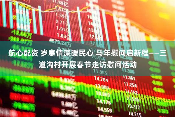 航心配资 岁寒情深暖民心 马年慰问启新程——三道沟村开展春节走访慰问活动