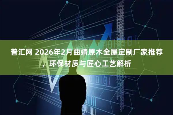 普汇网 2026年2月曲靖原木全屋定制厂家推荐，环保材质与匠心工艺解析