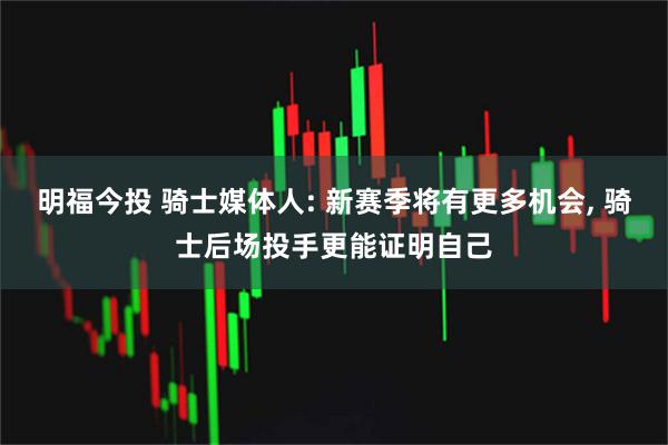明福今投 骑士媒体人: 新赛季将有更多机会, 骑士后场投手更能证明自己