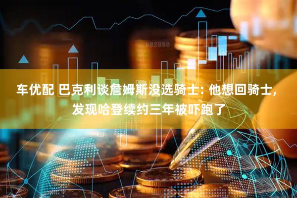 车优配 巴克利谈詹姆斯没选骑士: 他想回骑士, 发现哈登续约三年被吓跑了