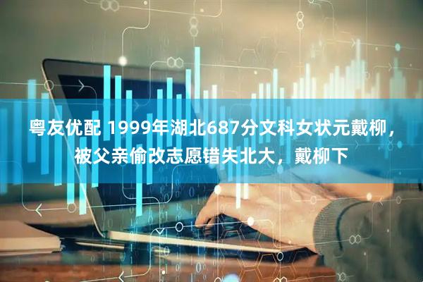 粤友优配 1999年湖北687分文科女状元戴柳，被父亲偷改志愿错失北大，戴柳下