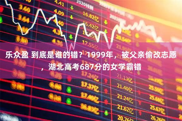 乐众盈 到底是谁的错？1999年，被父亲偷改志愿，湖北高考687分的女学霸错