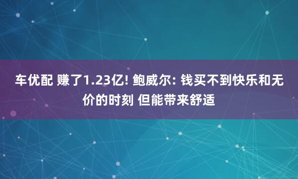 车优配 赚了1.23亿! 鲍威尔: 钱买不到快乐和无价的时刻 但能带来舒适