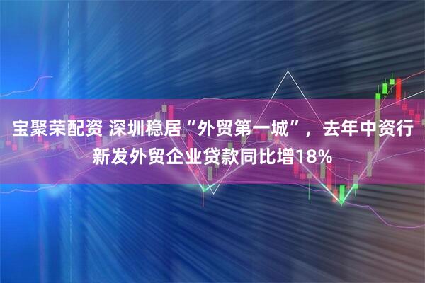 宝聚荣配资 深圳稳居“外贸第一城”，去年中资行新发外贸企业贷款同比增18%