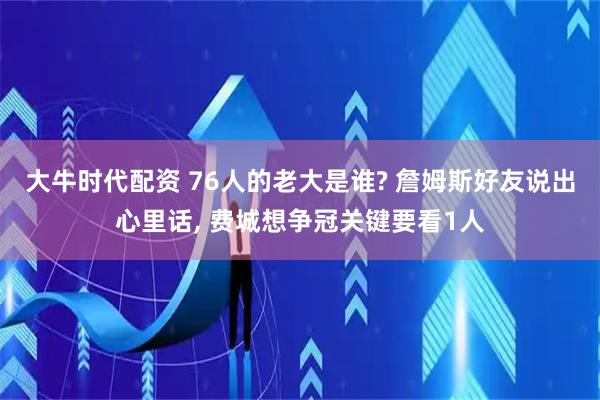 大牛时代配资 76人的老大是谁? 詹姆斯好友说出心里话, 费城想争冠关键要看1人