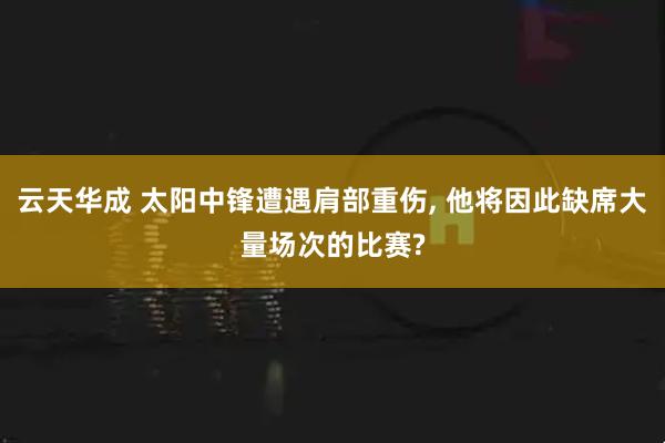 云天华成 太阳中锋遭遇肩部重伤, 他将因此缺席大量场次的比赛?