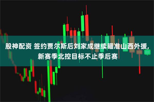 股神配资 签约贾尔斯后刘家成继续瞄准山西外援, 新赛季北控目标不止季后赛