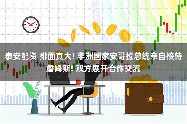 泰安配资 排面真大! 非洲国家安哥拉总统亲自接待詹姆斯! 双方展开合作交流