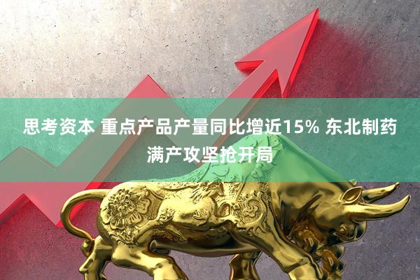 思考资本 重点产品产量同比增近15% 东北制药满产攻坚抢开局