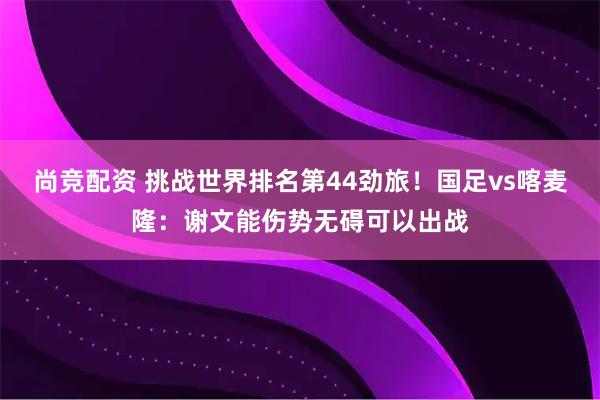 尚竞配资 挑战世界排名第44劲旅!国足vs喀麦隆:谢文能伤势无碍可以出战