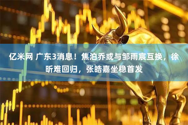 亿米网 广东3消息！焦泊乔或与邹雨宸互换，徐昕难回归，张皓嘉坐稳首发