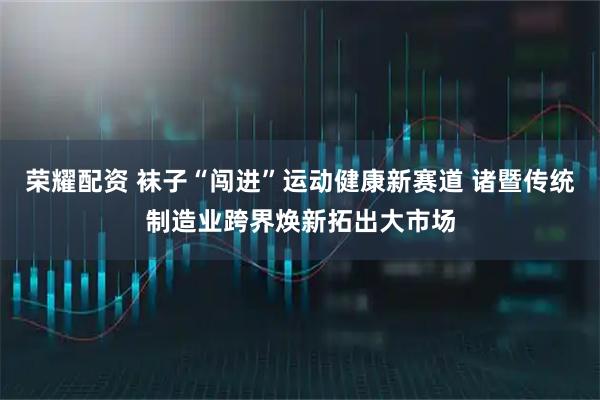 荣耀配资 袜子“闯进”运动健康新赛道 诸暨传统制造业跨界焕新拓出大市场