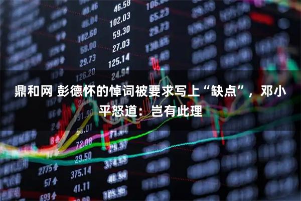 鼎和网 彭德怀的悼词被要求写上“缺点”，邓小平怒道：岂有此理