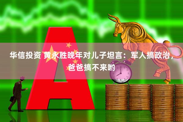 华信投资 黄永胜晚年对儿子坦言:军人搞政治,爸爸搞不来哟