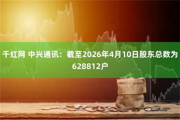 千红网 中兴通讯：截至2026年4月10日股东总数为628812户