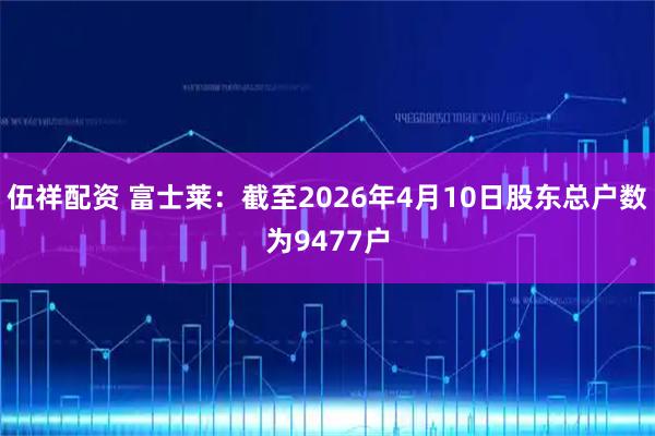 伍祥配资 富士莱：截至2026年4月10日股东总户数为9477户