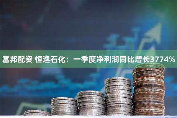 富邦配资 恒逸石化：一季度净利润同比增长3774%