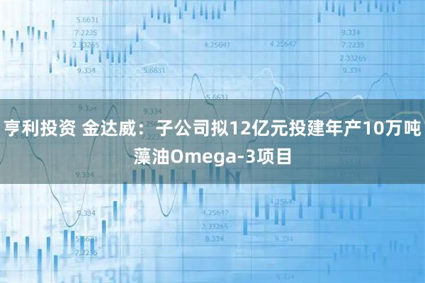 亨利投资 金达威：子公司拟12亿元投建年产10万吨藻油Omega-3项目
