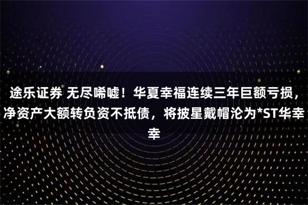 途乐证券 无尽唏嘘！华夏幸福连续三年巨额亏损，净资产大额转负资不抵债，将披星戴帽沦为*ST华幸