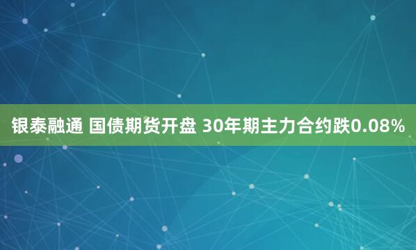 银泰融通 国债期货开盘 30年期主力合约跌0.08%