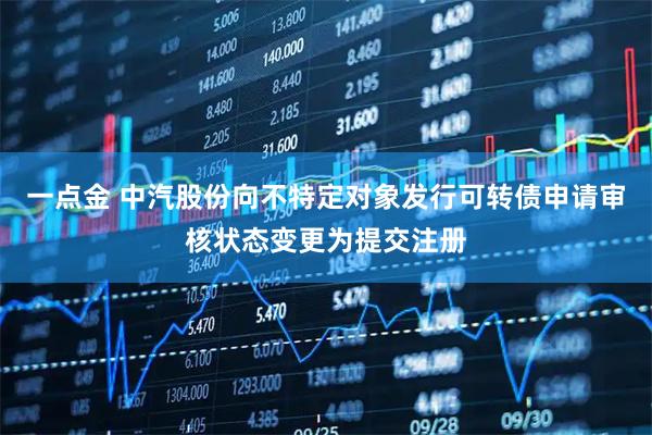 一点金 中汽股份向不特定对象发行可转债申请审核状态变更为提交注册