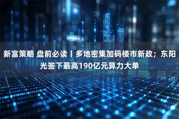新富策略 盘前必读丨多地密集加码楼市新政；东阳光签下最高190亿元算力大单