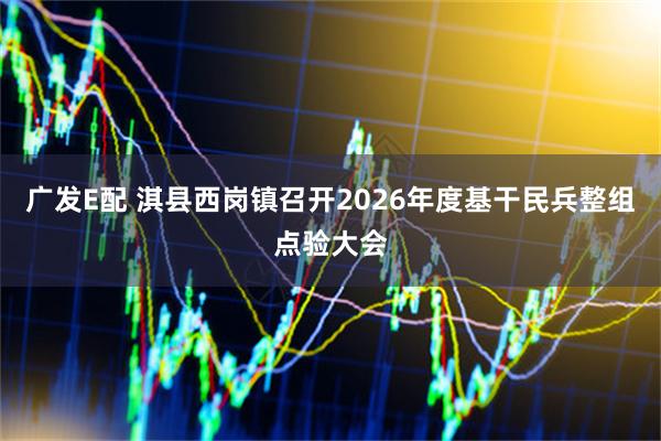 广发E配 淇县西岗镇召开2026年度基干民兵整组点验大会