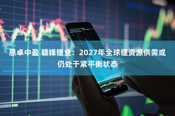 恩卓中盈 赣锋锂业：2027年全球锂资源供需或仍处于紧平衡状态