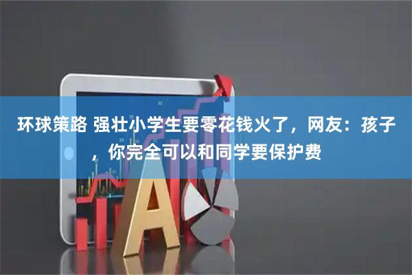 环球策路 强壮小学生要零花钱火了，网友：孩子，你完全可以和同学要保护费