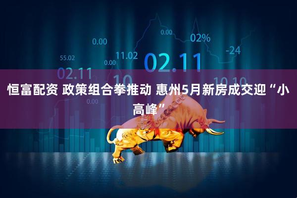 恒富配资 政策组合拳推动 惠州5月新房成交迎“小高峰”