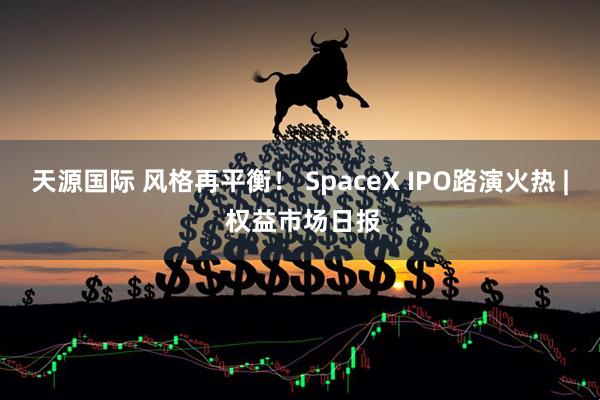 天源国际 风格再平衡！ SpaceX IPO路演火热 | 权益市场日报