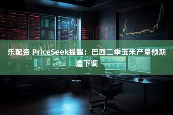 乐配资 PriceSeek提醒：巴西二季玉米产量预期遭下调