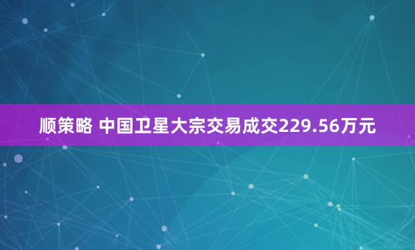 顺策略 中国卫星大宗交易成交229.56万元