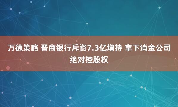 万德策略 晋商银行斥资7.3亿增持 拿下消金公司绝对控股权