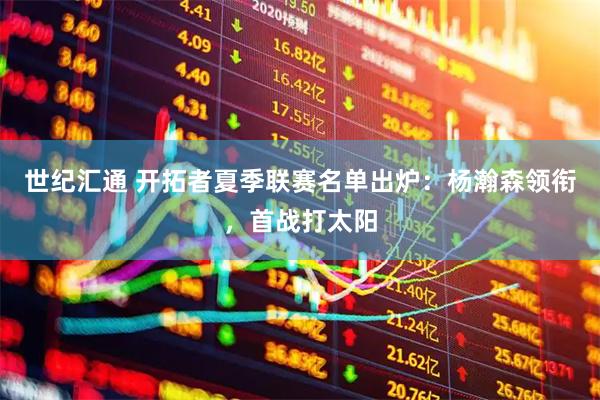 世纪汇通 开拓者夏季联赛名单出炉：杨瀚森领衔，首战打太阳