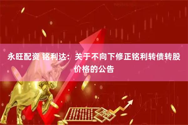 永旺配资 铭利达：关于不向下修正铭利转债转股价格的公告