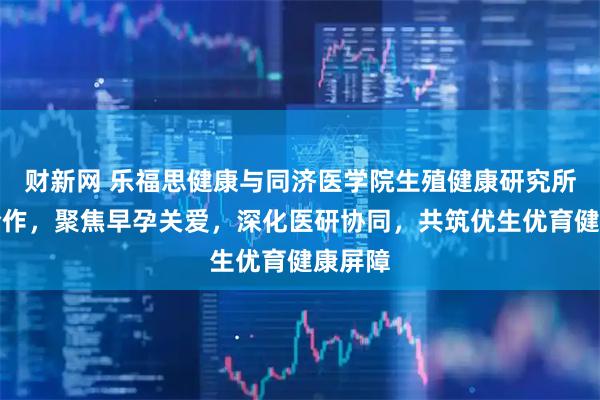 财新网 乐福思健康与同济医学院生殖健康研究所开启合作，聚焦早孕关爱，深化医研协同，共筑优生优育健康屏障