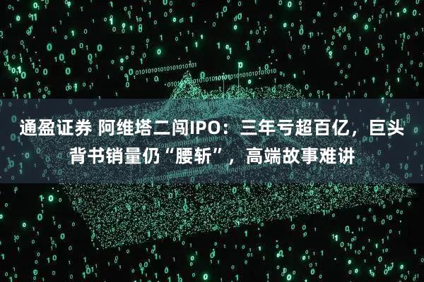 通盈证券 阿维塔二闯IPO:三年亏超百亿,巨头背书销量仍“腰斩”,高端故事难讲