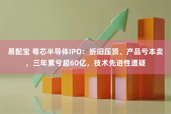 易配宝 粤芯半导体IPO:折旧压顶、产品亏本卖,三年累亏超60亿,技术先进性遭疑