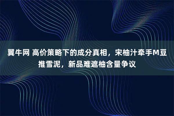 翼牛网 高价策略下的成分真相,宋柚汁牵手M豆推雪泥,新品难遮柚含量争议