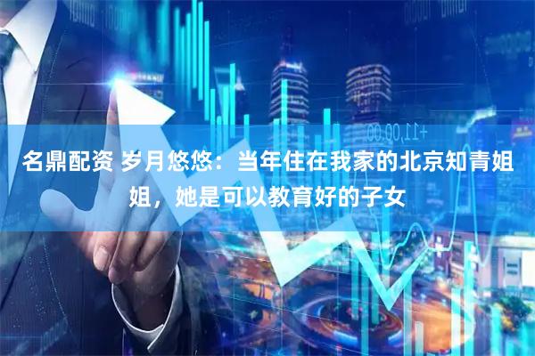 名鼎配资 岁月悠悠：当年住在我家的北京知青姐姐，她是可以教育好的子女