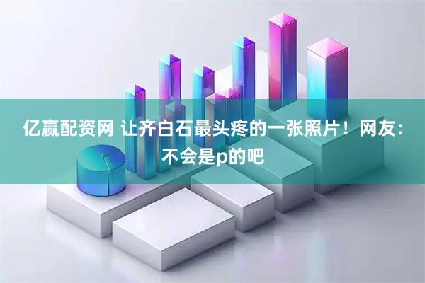 亿赢配资网 让齐白石最头疼的一张照片！网友：不会是p的吧